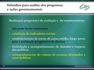 Subsídios para análise dos programas
     e ações governamentais


      Realização progressiva da avaliação e do monitoramento

       não pode haver retrocessos
       existência de indicadores sociais
       estabelecimento de metas de curto, médio, longo prazo
        para a realização progressiva de direitos
       formulação e acompanhamento do desenho e impacto
        das políticas
       acompanhamento do volume de recursos destinados a
        essas políticas

46                                                   http://conselho.saude.gov.br
 