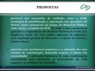 PROPOSTAS

      promover por intermédio de entidades como a OAB,
       estratégias de sensibilização e capacitação dos operadores do
       Direito, juízes, promotores de justiça, do Ministério Público,
       entre outros, a respeito do SUS, de modo a dar a conhecer as
       questões e a importância das Políticas Públicas de Saúde (Lei
       Orgânica), tendo em vista melhor aplicação da legislação,
       com ampliação gradual da discussão a respeito da temática,
       nesses espaços.

      parcerias com movimentos populares e a utilização dos seus
       veículos de comunicação, mantendo respeito à cultura das
       comunidades e utilizando elementos de suas manifestações
       contribuindo para incorporar as necessidades de cada
       segmento ao cotidiano da sociedade.
47                                                         http://conselho.saude.gov.br
 