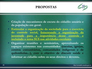 PROPOSTAS



      Criação de mecanismos de escuta do cidadão usuário e
       da população em geral.
      Estimular a organização da sociedade para o exercício
       do controle social, fomentando a organização da
       juventude para a importância desse controle e
       incluindo o tema SUS nas atividades escolares.
      Organizar reuniões e seminários, aproveitando os
       espaços existentes nas comunidades (escolas, igrejas,
       centros comunitários, comunidades indígenas e de
       quilombolas...), com o objetivo de discutir saúde e
       informar ao cidadão sobre os seus direitos e deveres.

49                                                  http://conselho.saude.gov.br
 