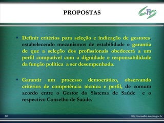 PROPOSTAS


      Definir critérios para seleção e indicação de gestores,
       estabelecendo mecanismos de estabilidade e garantia
       de que a seleção dos profissionais obedecerá a um
       perfil compatível com a dignidade e responsabilidade
       da função política a ser desempenhada.

      Garantir um processo democrático, observando
       critérios de competência técnica e perfil, de comum
       acordo entre o Gestor do Sistema de Saúde e o
       respectivo Conselho de Saúde.

50                                                   http://conselho.saude.gov.br
 