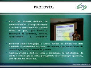 PROPOSTAS

                                                                            Arquivo CNS


      Criar um sistema nacional de
       monitoramento, acompanhamento
       e avaliação permanente do controle
       social no país, que inclua a
       realização de cadastros, estudos,
       levantamentos     e     auditorias.

      Promover ampla divulgação e acesso público às informações para
       Conselhos e conselheiros de saúde, via internet e por outros meios de
       comunicação, nas três esferas de governo.
      Analisar, avaliar e deliberar sobre a contratação de trabalhadores de
       saúde e a destinação de verbas para garantir sua capacitação igualitária,
       com análise dos resultados.

51                                                                   http://conselho.saude.gov.br
 