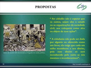 PROPOSTAS


                                                             “ Ser cidadão não é esperar que
                                                             os outros, sejam eles o estado
                                                             ou as organizações da sociedade
                                                             civil, nos coloquem como alvo
                                                             ou objeto de suas ações”.

                                                             “ A cidadania não pode ser dada
                                                             por alguém ou oferecida como
                                                             um favor, ela exige que cada um
                                                             saiba reconhecer o seu direito,
constelar.com.br
início do século XX mostrando as brigadas de saúde pública   pois esse direito só será
                                                             reconhecido pelo outro se nós
                                                             mesmos o reconhecermos”.

52                                                                               http://conselho.saude.gov.br
 