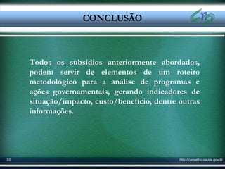 Conclusão
                   CONCLUSÃO
                  CONCLUSÃO


     Todos os subsídios anteriormente abordados,
     podem servir de elementos de um roteiro
     metodológico para a análise de programas e
     ações governamentais, gerando indicadores de
     situação/impacto, custo/benefício, dentre outras
     informações.




53                                             http://conselho.saude.gov.br
 