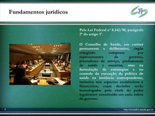 Fundamentos jurídicos

                                    Pela Lei Federal nº 8.142/90, parágrafo
                                    2º do artigo 1º.

                      Arquivo CNS
                                    O Conselho de Saúde, em caráter
                                    permanente e deliberativo, órgão
                                    colegiado        composto         por
                                    representantes       do     governo,
                                    prestadores de serviço, profissionais
                                    de saúde e usuários, atua na
                                    formulação de estratégias e no
                                    controle da execução da política de
                                    saúde na instância correspondente,
                                    inclusive nos aspectos econômicos e
                                    financeiros, cujas decisões serão
                                    homologadas pelo chefe do poder
                                    legalmente constituído em cada esfera
                                    de governo.

6                                                              http://conselho.saude.gov.br
 