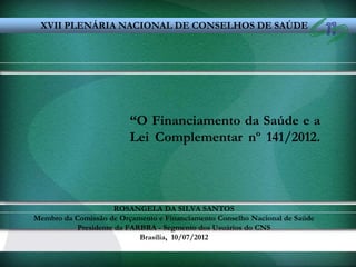 XVII PLENÁRIA NACIONAL DE CONSELHOS DE SAÚDE




                         “O Financiamento da Saúde e a
                         Lei Complementar nº 141/2012.




                      ROSANGELA DA SILVA SANTOS
Membro da Comissão de Orçamento e Financiamento Conselho Nacional de Saúde
           Presidente da FARBRA - Segmento dos Usuários do CNS
                            Brasília, 10/07/2012
 
