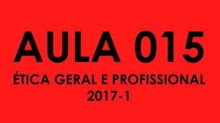 AULA 015
ÉTICA GERAL E PROFISSIONAL
2017-1
 