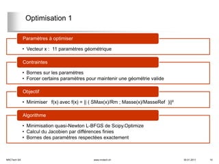 Optimisation 1

             Paramètres à optimiser

             • Vecteur x : 11 paramètres géométrique

             Contraintes

             • Bornes sur les paramètres
             • Forcer certains paramètres pour maintenir une géométrie valide

             Objectif

             • Minimiser f(x) avec f(x) = || ( SMax(x)/Rm ; Masse(x)/MasseRef )||²

             Algorithme

             • Minimisation quasi-Newton L-BFGS de Scipy.Optimize
             • Calcul du Jacobien par différences finies
             • Bornes des paramètres respectées exactement



NRCTech SA                                   www.nrctech.ch                          30.01.2011   10
 