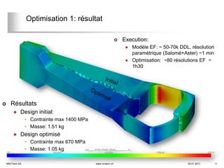 Optimisation 1: résultat

                                                                 Execution:
                                                                      Modèle EF: ~ 50-70k DDL, résolution
                                                                       paramétrique (Salomé+Aster) ~1 min
                                                                      Optimisation: ~80 résolutions EF ~
                                                                       1h30




     Résultats
            Design initial:
                 • Contrainte max 1400 MPa
                 • Masse: 1.51 kg
            Design optimisé
                 • Contrainte max 670 MPa
                 • Masse: 1.05 kg

    NRCTech SA                               www.nrctech.ch                                   30.01.2011     11
 