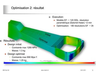 Optimisation 2: résultat

                                                                   Execution:
                                                                        Modèle EF: ~ 120 DDL, résolution
                                                                         paramétrique (Salomé+Aster) ~2 min
                                                                        Optimisation: ~80 résolutions EF ~ 3h




    Résultats
          Design initial:
                 • Contrainte max 1280 MPa
                 • Masse: 1.3 kg
          Design optimisé
                 • Contrainte max 890 Mpa !!
                 • Masse: 1.25 kg



    NRCTech SA                                 www.nrctech.ch                                   30.01.2011   14
 