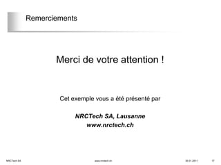 Remerciements




                    Merci de votre attention !


                     Cet exemple vous a été présenté par

                          NRCTech SA, Lausanne
                             www.nrctech.ch




NRCTech SA                       www.nrctech.ch            30.01.2011   17
 