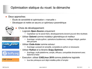 Optimisation statique du rouet: la démarche

        Deux approches:
             • Étude de sensibilité et optimisation « manuelle »
             • Développer et mettre en œuvre un optimiseur paramétrique

                     Choix de développement:
                       • Logiciels Open-Source uniquement
                            • Capitaliser sur le savoir-faire, développements doivent pouvoir être réutilisés
                       • Utiliser Salomé comme modeleur géométrique et mailleur
                            • Avantage: scripts python, opérations booléennes, maillage intégré, gestion
                              des groupes
                       • Utiliser Code-Aster comme solveur:
                            • Avantage: puissant et versatile, scriptable en python si nécessaire
                       • Utiliser Python et la librairie Scipy.Optimize
                            • Avantage: multi-plateforme, simple, efficace, compatible directement avec
                              Salomé & Aster
                       • Execution: utiliser CAELinux 2010 comme plateforme logicielle
                            • tous les prérequis sont déjà installés prêts à l’emploi


NRCTech SA                                     www.nrctech.ch                                  30.01.2011       4
 