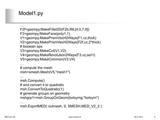 Model1.py

             …
             F2f=geompy.MakeFillet2D(F2b,R6,[4,5,7,9])
             F3=geompy.MakeFace(poly1,1)
             V1=geompy.MakePrismVecH2Ways(F1,vz,thick)
             V2=geompy.MakePrismVecH2Ways(F2f,vz,2*thick)
             # boolean ops
             V3=geompy.MakeCut(V1,V2)
             V4=geompy.MakeRevolution2Ways(F3,vz,aa1r)
             V5=geompy.MakeCommon(V3,V4)
             …
             # compute the mesh
             msh=smesh.Mesh(V5,"mesh1")
             …
             msh.Compute()
             # and convert it to quadratic
             msh.ConvertToQuadratic(1)
             # generate groups on geometry
             mshgrp1=msh.GroupOnGeom(botsymg,"botsym")
             …
             msh.ExportMED( outmesh, 0, SMESH.MED_V2_2 )

NRCTech SA                             www.nrctech.ch       30.01.2011   9
 