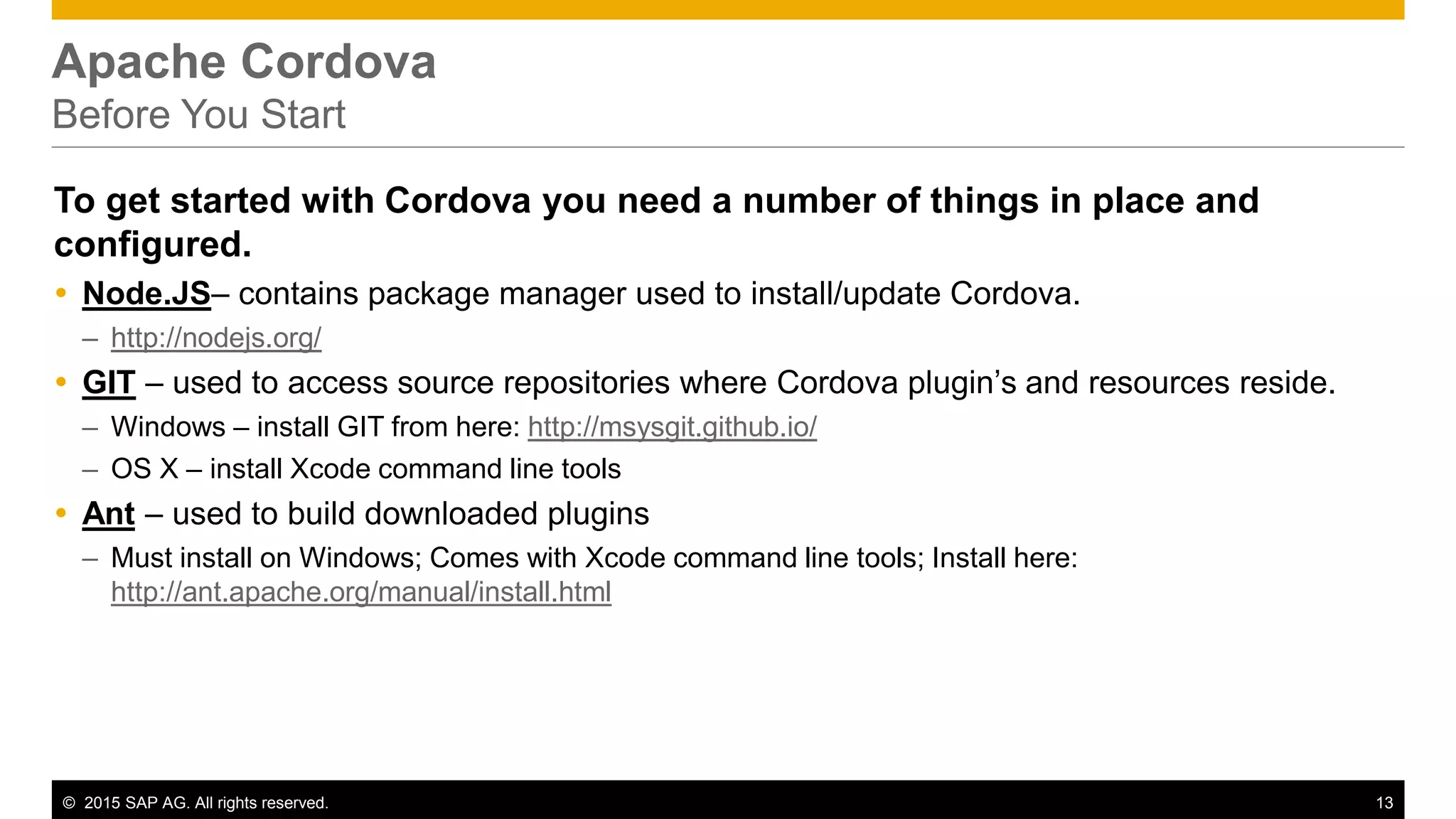 © 2015 SAP AG. All rights reserved. 13
Apache Cordova
Before You Start
To get started with Cordova you need a number of things in place and
configured.
 Node.JS– contains package manager used to install/update Cordova.
– http://nodejs.org/
 GIT – used to access source repositories where Cordova plugin’s and resources reside.
– Windows – install GIT from here: http://msysgit.github.io/
– OS X – install Xcode command line tools
 Ant – used to build downloaded plugins
– Must install on Windows; Comes with Xcode command line tools; Install here:
http://ant.apache.org/manual/install.html
 