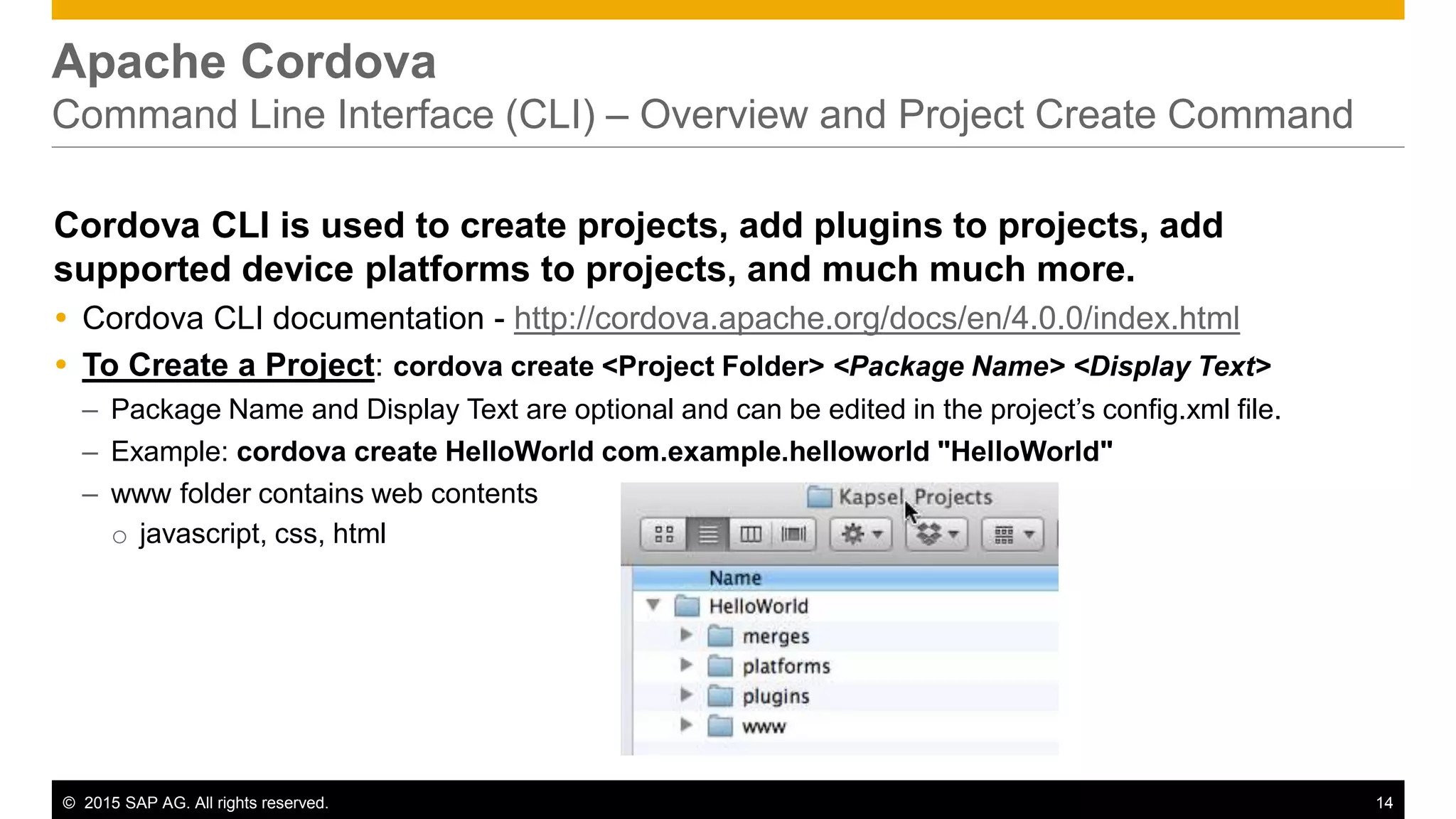 © 2015 SAP AG. All rights reserved. 14
Apache Cordova
Command Line Interface (CLI) – Overview and Project Create Command
Cordova CLI is used to create projects, add plugins to projects, add
supported device platforms to projects, and much much more.
 Cordova CLI documentation - http://cordova.apache.org/docs/en/4.0.0/index.html
 To Create a Project: cordova create <Project Folder> <Package Name> <Display Text>
– Package Name and Display Text are optional and can be edited in the project’s config.xml file.
– Example: cordova create HelloWorld com.example.helloworld "HelloWorld"
– www folder contains web contents
o javascript, css, html
 