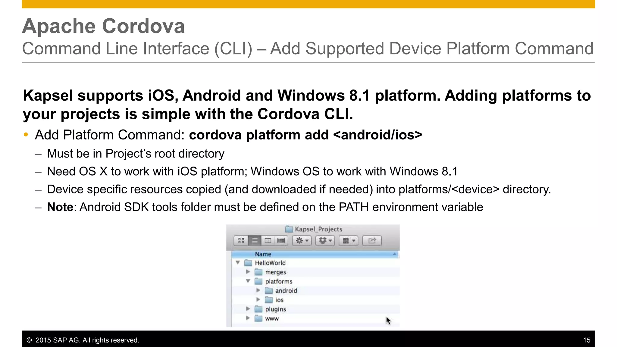 © 2015 SAP AG. All rights reserved. 15
Apache Cordova
Command Line Interface (CLI) – Add Supported Device Platform Command
Kapsel supports iOS, Android and Windows 8.1 platform. Adding platforms to
your projects is simple with the Cordova CLI.
 Add Platform Command: cordova platform add <android/ios>
– Must be in Project’s root directory
– Need OS X to work with iOS platform; Windows OS to work with Windows 8.1
– Device specific resources copied (and downloaded if needed) into platforms/<device> directory.
– Note: Android SDK tools folder must be defined on the PATH environment variable
 