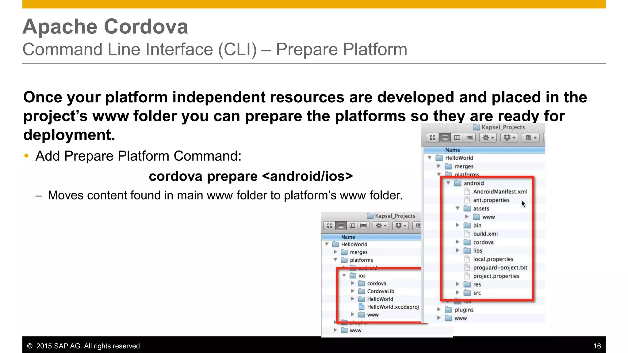 © 2015 SAP AG. All rights reserved. 16
Apache Cordova
Command Line Interface (CLI) – Prepare Platform
Once your platform independent resources are developed and placed in the
project’s www folder you can prepare the platforms so they are ready for
deployment.
 Add Prepare Platform Command:
cordova prepare <android/ios>
– Moves content found in main www folder to platform’s www folder.
 