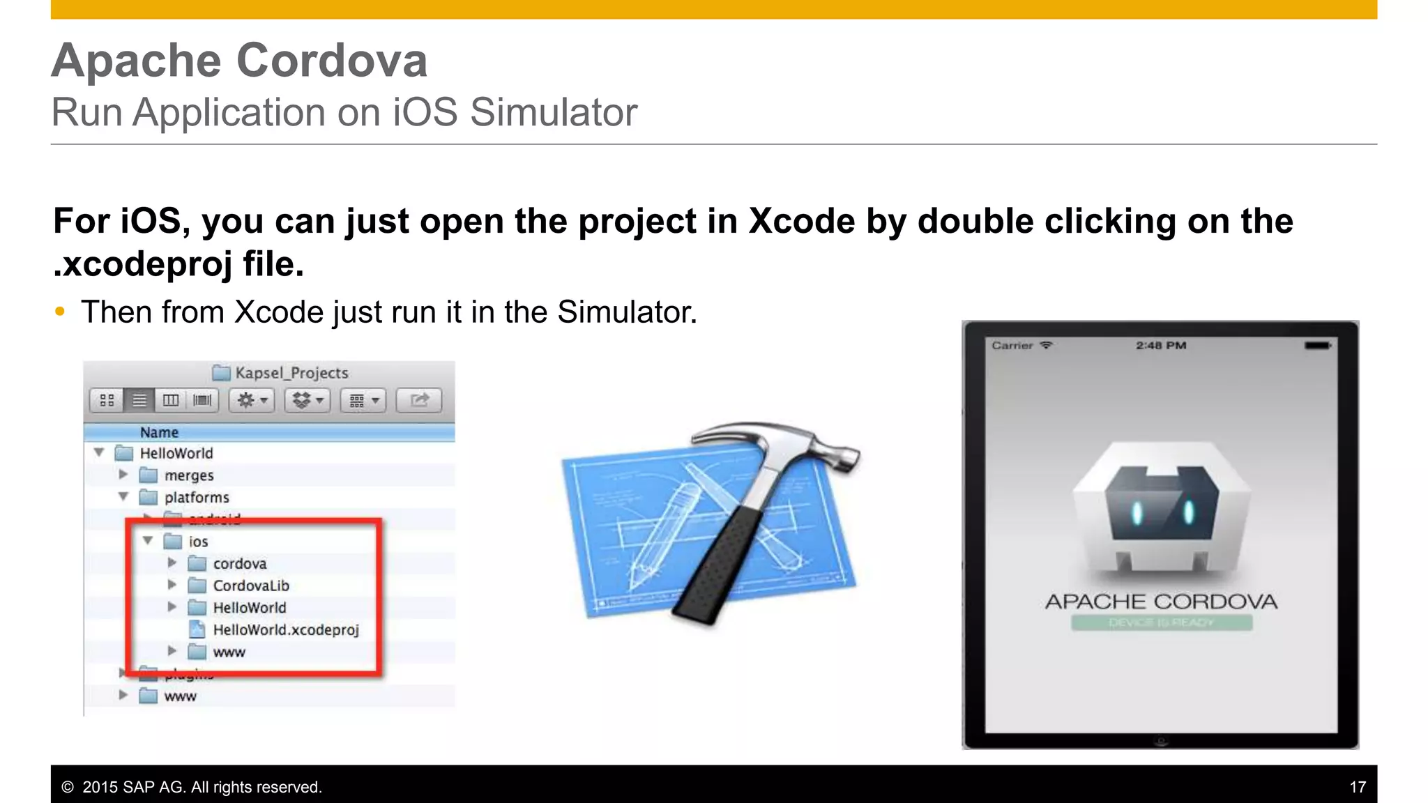 © 2015 SAP AG. All rights reserved. 17
Apache Cordova
Run Application on iOS Simulator
For iOS, you can just open the project in Xcode by double clicking on the
.xcodeproj file.
 Then from Xcode just run it in the Simulator.
 