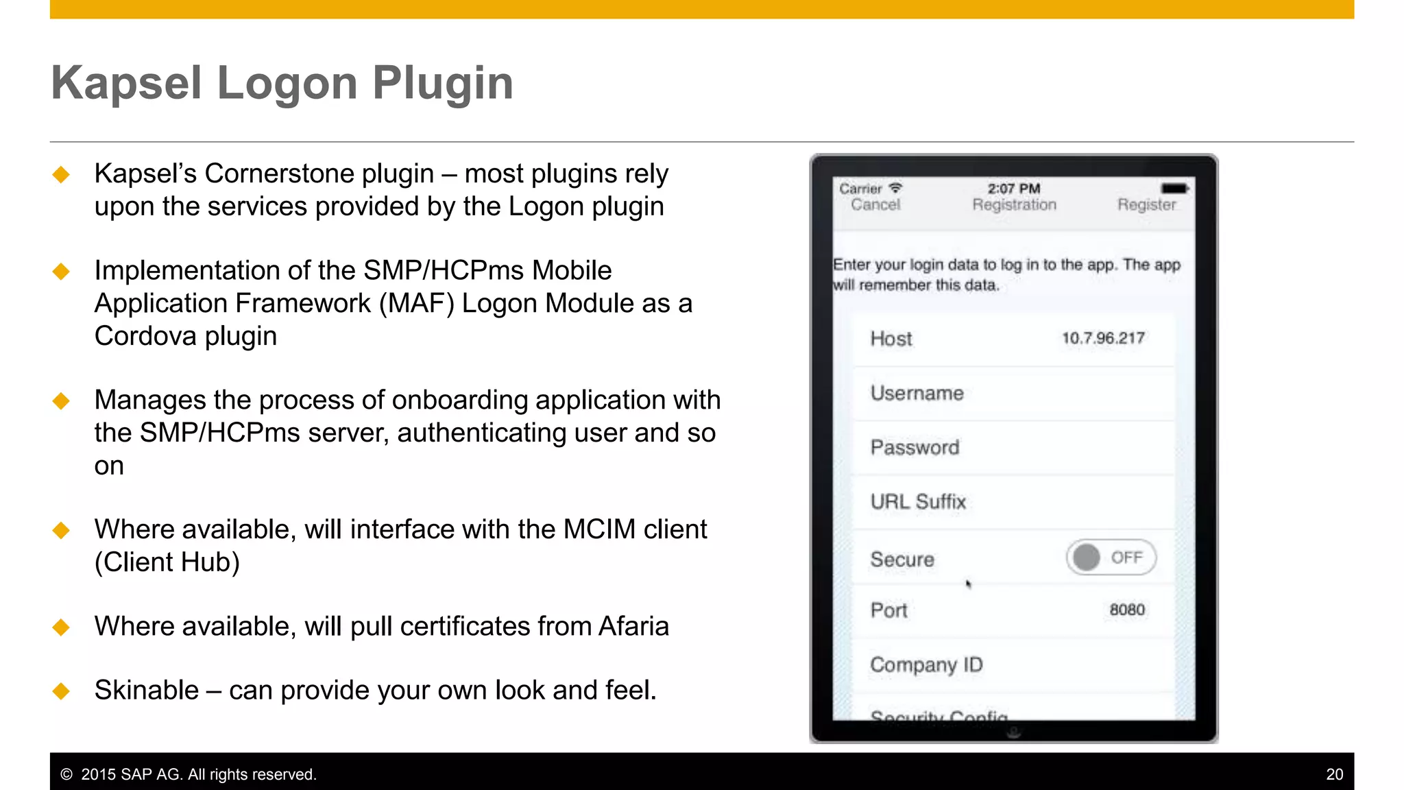 © 2015 SAP AG. All rights reserved. 20
 Kapsel’s Cornerstone plugin – most plugins rely
upon the services provided by the Logon plugin
 Implementation of the SMP/HCPms Mobile
Application Framework (MAF) Logon Module as a
Cordova plugin
 Manages the process of onboarding application with
the SMP/HCPms server, authenticating user and so
on
 Where available, will interface with the MCIM client
(Client Hub)
 Where available, will pull certificates from Afaria
 Skinable – can provide your own look and feel.
Kapsel Logon Plugin
 