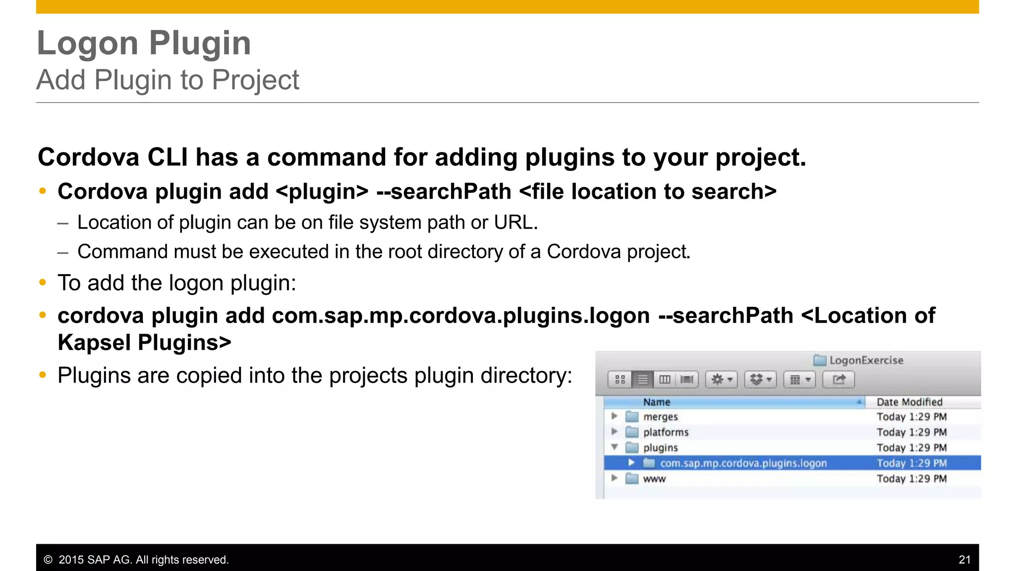 © 2015 SAP AG. All rights reserved. 21
Logon Plugin
Add Plugin to Project
Cordova CLI has a command for adding plugins to your project.
 Cordova plugin add <plugin> --searchPath <file location to search>
– Location of plugin can be on file system path or URL.
– Command must be executed in the root directory of a Cordova project.
 To add the logon plugin:
 cordova plugin add com.sap.mp.cordova.plugins.logon --searchPath <Location of
Kapsel Plugins>
 Plugins are copied into the projects plugin directory:
 
