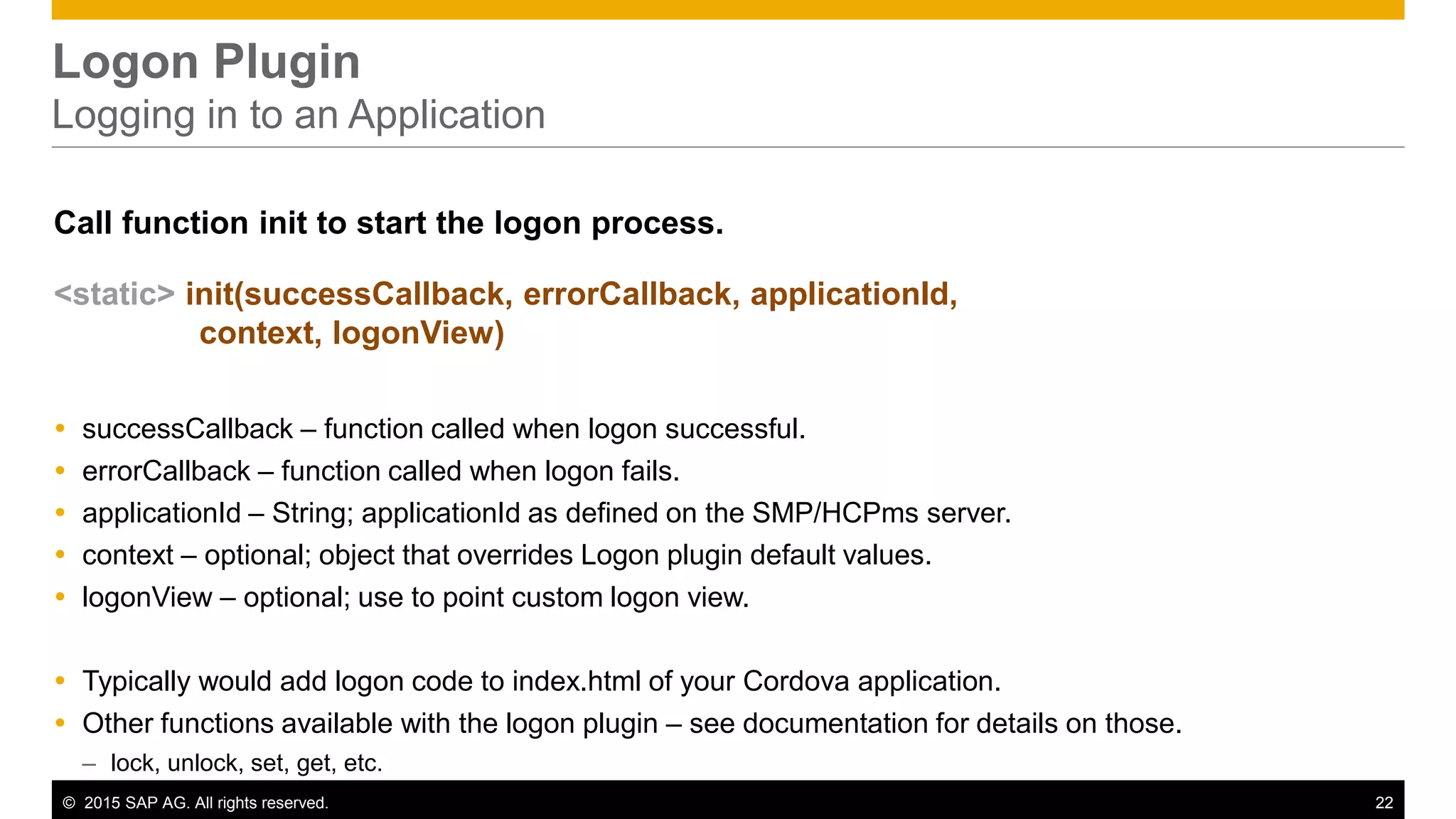© 2015 SAP AG. All rights reserved. 22
Logon Plugin
Logging in to an Application
Call function init to start the logon process.
<static> init(successCallback, errorCallback, applicationId,
context, logonView)
 successCallback – function called when logon successful.
 errorCallback – function called when logon fails.
 applicationId – String; applicationId as defined on the SMP/HCPms server.
 context – optional; object that overrides Logon plugin default values.
 logonView – optional; use to point custom logon view.
 Typically would add logon code to index.html of your Cordova application.
 Other functions available with the logon plugin – see documentation for details on those.
– lock, unlock, set, get, etc.
 