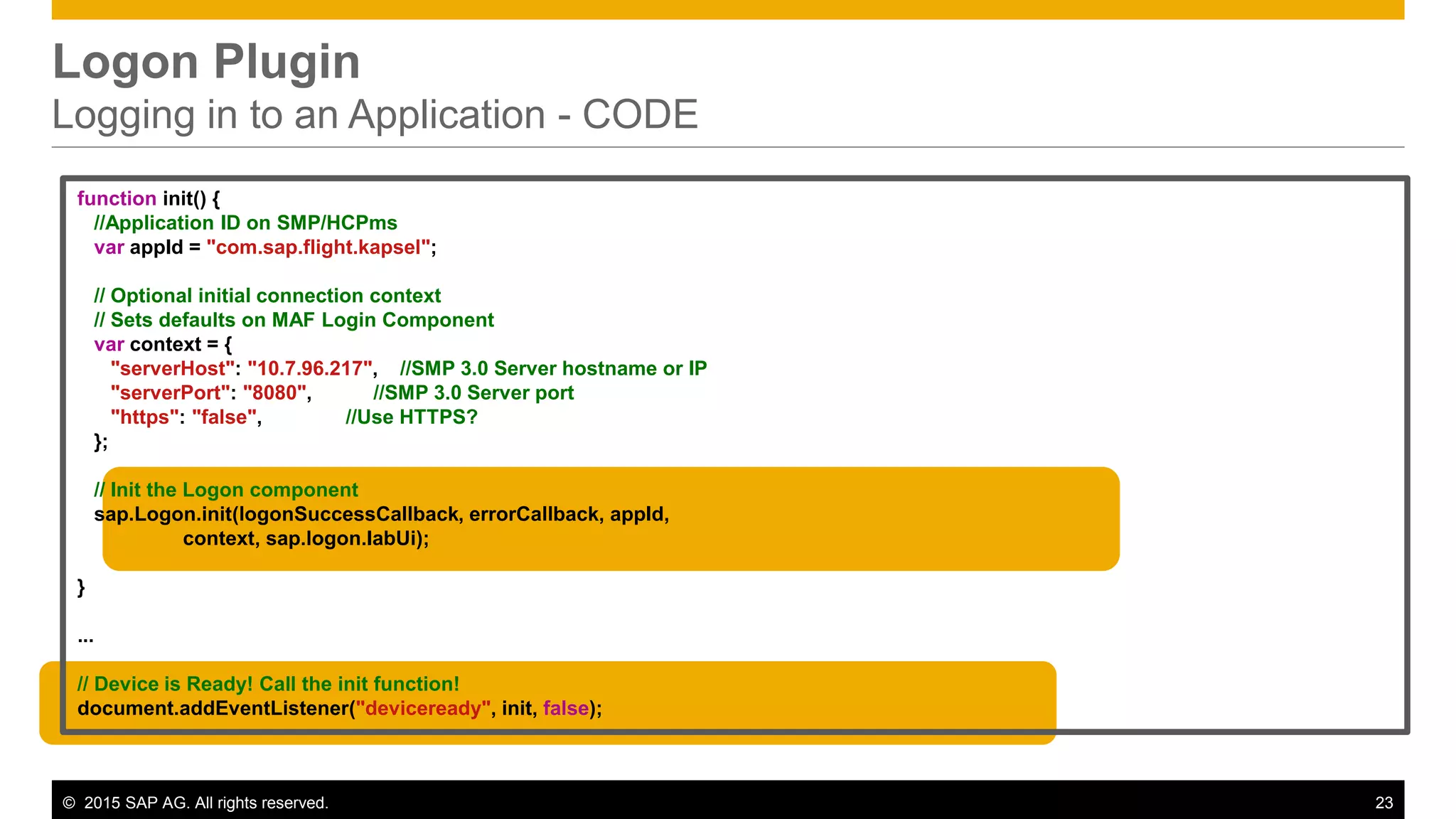 © 2015 SAP AG. All rights reserved. 23
Logon Plugin
Logging in to an Application - CODE
function init() {
//Application ID on SMP/HCPms
var appId = "com.sap.flight.kapsel";
// Optional initial connection context
// Sets defaults on MAF Login Component
var context = {
"serverHost": "10.7.96.217", //SMP 3.0 Server hostname or IP
"serverPort": "8080", //SMP 3.0 Server port
"https": "false", //Use HTTPS?
};
// Init the Logon component
sap.Logon.init(logonSuccessCallback, errorCallback, appId,
context, sap.logon.IabUi);
}
...
// Device is Ready! Call the init function!
document.addEventListener("deviceready", init, false);
 