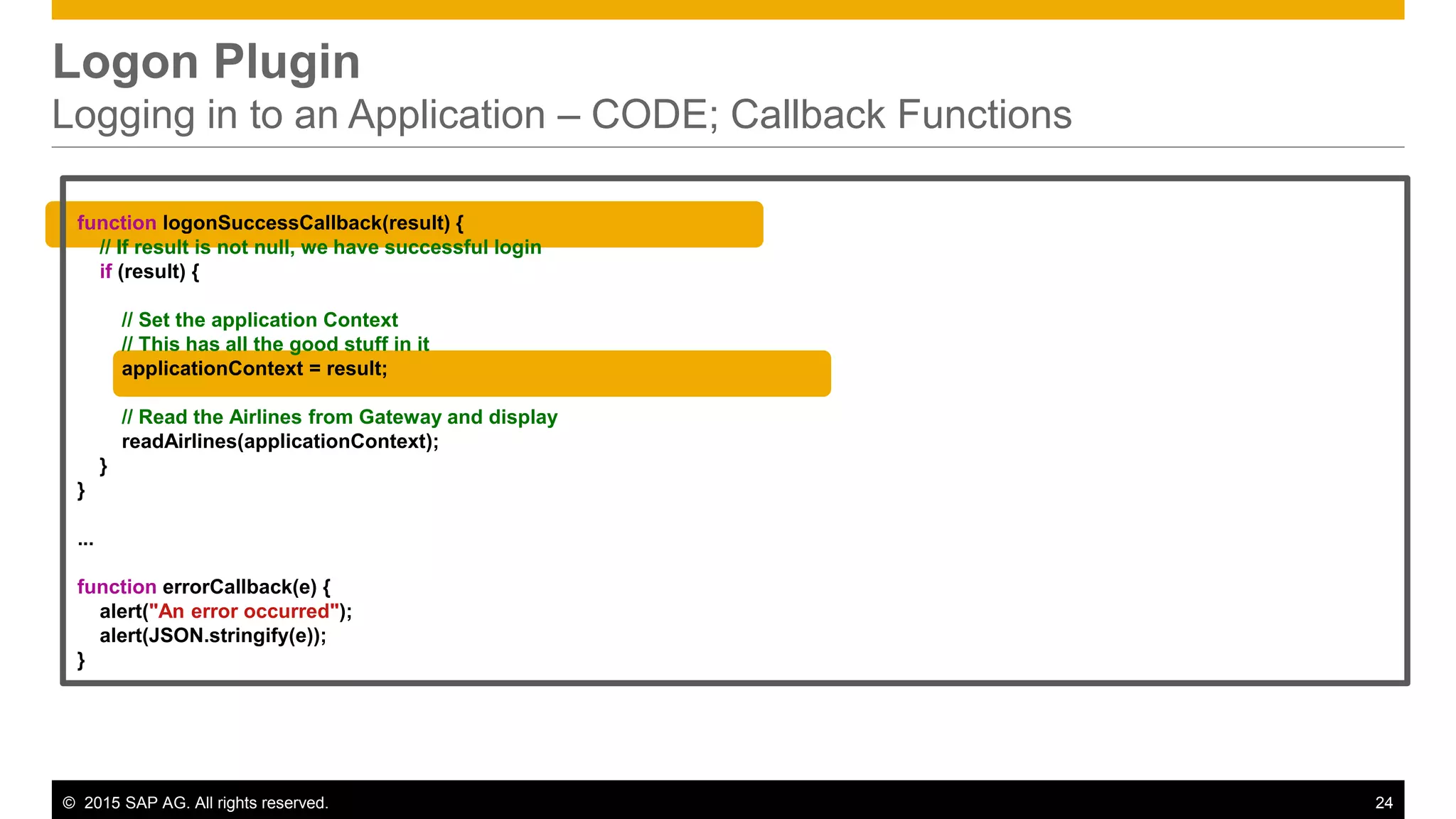 © 2015 SAP AG. All rights reserved. 24
Logon Plugin
Logging in to an Application – CODE; Callback Functions
function logonSuccessCallback(result) {
// If result is not null, we have successful login
if (result) {
// Set the application Context
// This has all the good stuff in it
applicationContext = result;
// Read the Airlines from Gateway and display
readAirlines(applicationContext);
}
}
...
function errorCallback(e) {
alert("An error occurred");
alert(JSON.stringify(e));
}
 