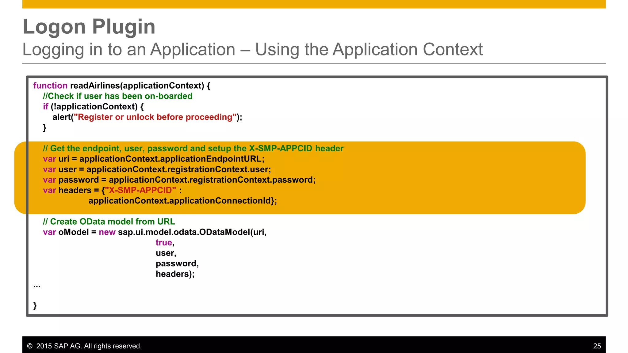 © 2015 SAP AG. All rights reserved. 25
Logon Plugin
Logging in to an Application – Using the Application Context
function readAirlines(applicationContext) {
//Check if user has been on-boarded
if (!applicationContext) {
alert("Register or unlock before proceeding");
}
// Get the endpoint, user, password and setup the X-SMP-APPCID header
var uri = applicationContext.applicationEndpointURL;
var user = applicationContext.registrationContext.user;
var password = applicationContext.registrationContext.password;
var headers = {"X-SMP-APPCID" :
applicationContext.applicationConnectionId};
// Create OData model from URL
var oModel = new sap.ui.model.odata.ODataModel(uri,
true,
user,
password,
headers);
...
}
 