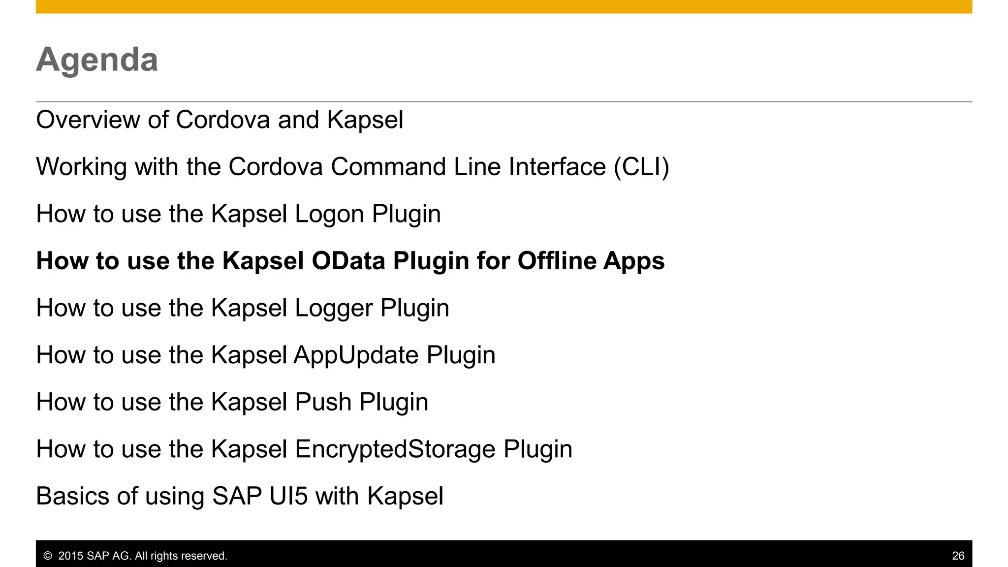 © 2015 SAP AG. All rights reserved. 26
Agenda
Overview of Cordova and Kapsel
Working with the Cordova Command Line Interface (CLI)
How to use the Kapsel Logon Plugin
How to use the Kapsel OData Plugin for Offline Apps
How to use the Kapsel Logger Plugin
How to use the Kapsel AppUpdate Plugin
How to use the Kapsel Push Plugin
How to use the Kapsel EncryptedStorage Plugin
Basics of using SAP UI5 with Kapsel
 