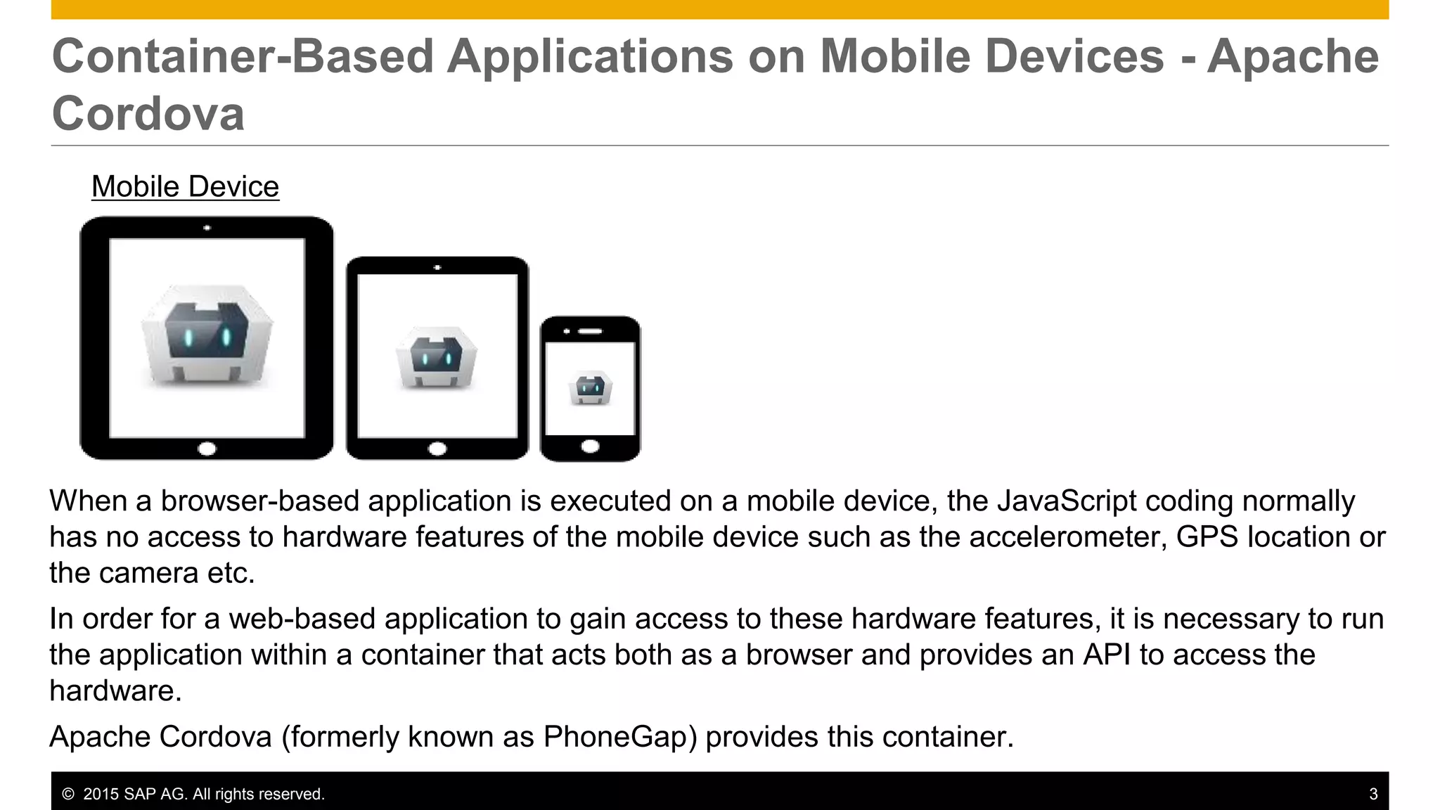 © 2015 SAP AG. All rights reserved. 3
Container-Based Applications on Mobile Devices - Apache
Cordova
Mobile Device
When a browser-based application is executed on a mobile device, the JavaScript coding normally
has no access to hardware features of the mobile device such as the accelerometer, GPS location or
the camera etc.
In order for a web-based application to gain access to these hardware features, it is necessary to run
the application within a container that acts both as a browser and provides an API to access the
hardware.
Apache Cordova (formerly known as PhoneGap) provides this container.
 