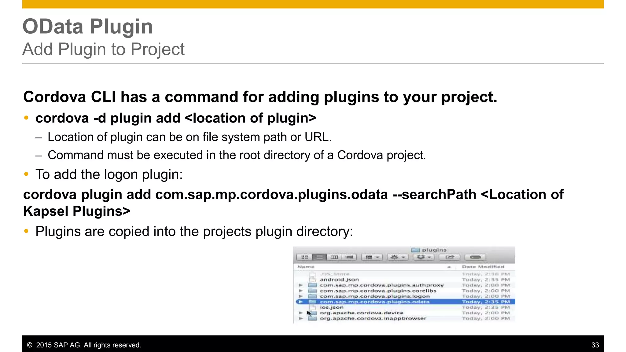© 2015 SAP AG. All rights reserved. 33
OData Plugin
Add Plugin to Project
Cordova CLI has a command for adding plugins to your project.
 cordova -d plugin add <location of plugin>
– Location of plugin can be on file system path or URL.
– Command must be executed in the root directory of a Cordova project.
 To add the logon plugin:
cordova plugin add com.sap.mp.cordova.plugins.odata --searchPath <Location of
Kapsel Plugins>
 Plugins are copied into the projects plugin directory:
 