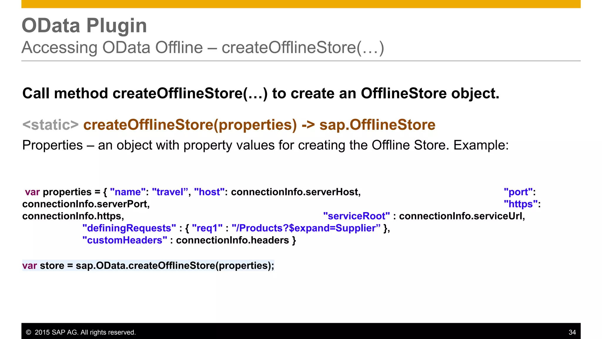© 2015 SAP AG. All rights reserved. 34
OData Plugin
Accessing OData Offline – createOfflineStore(…)
Call method createOfflineStore(…) to create an OfflineStore object.
<static> createOfflineStore(properties) -> sap.OfflineStore
Properties – an object with property values for creating the Offline Store. Example:
var properties = { "name": "travel”, "host": connectionInfo.serverHost, "port":
connectionInfo.serverPort, "https":
connectionInfo.https, "serviceRoot" : connectionInfo.serviceUrl,
"definingRequests" : { "req1" : "/Products?$expand=Supplier” },
"customHeaders" : connectionInfo.headers }
var store = sap.OData.createOfflineStore(properties);
 