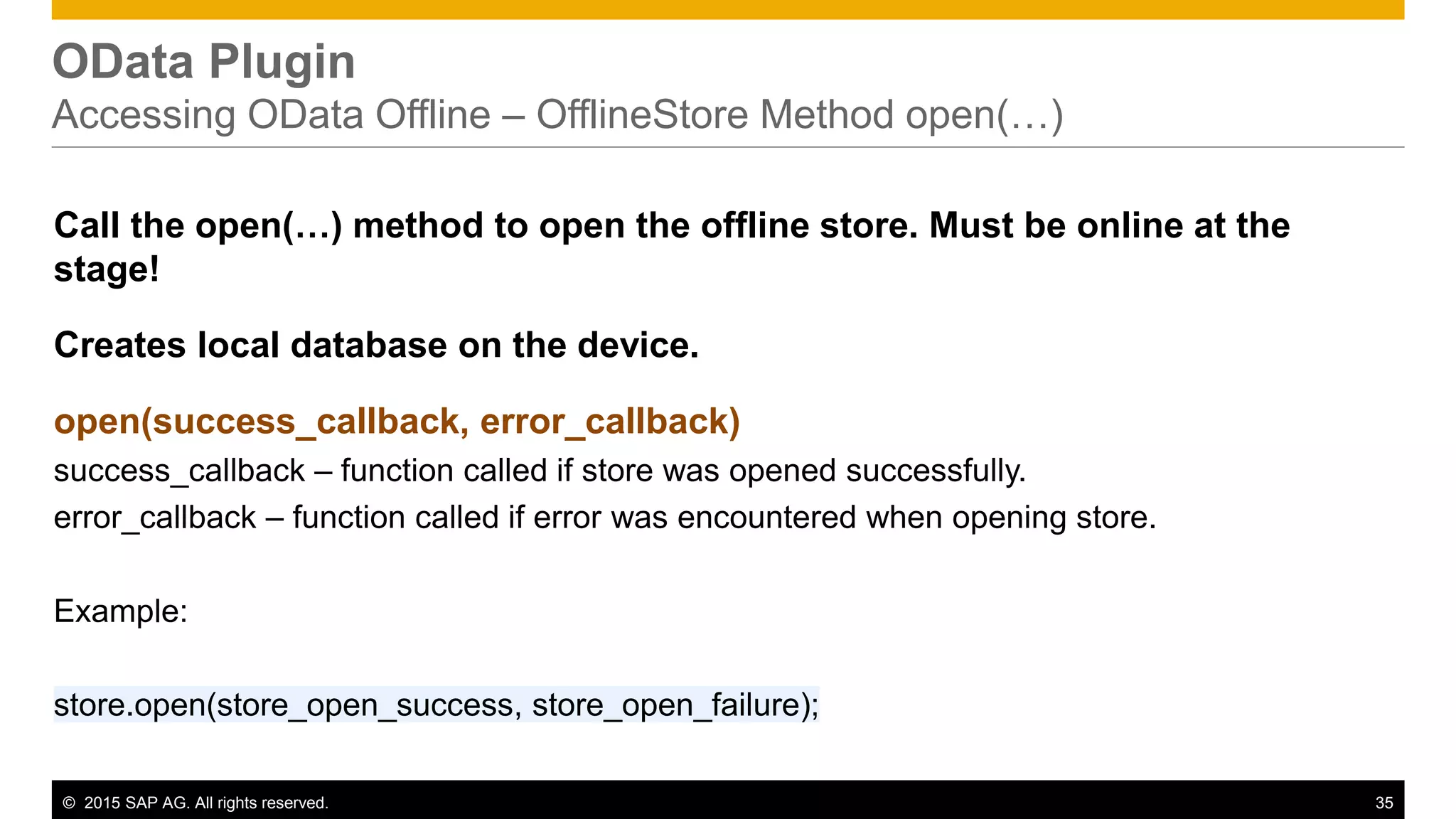 © 2015 SAP AG. All rights reserved. 35
OData Plugin
Accessing OData Offline – OfflineStore Method open(…)
Call the open(…) method to open the offline store. Must be online at the
stage!
Creates local database on the device.
open(success_callback, error_callback)
success_callback – function called if store was opened successfully.
error_callback – function called if error was encountered when opening store.
Example:
store.open(store_open_success, store_open_failure);
 