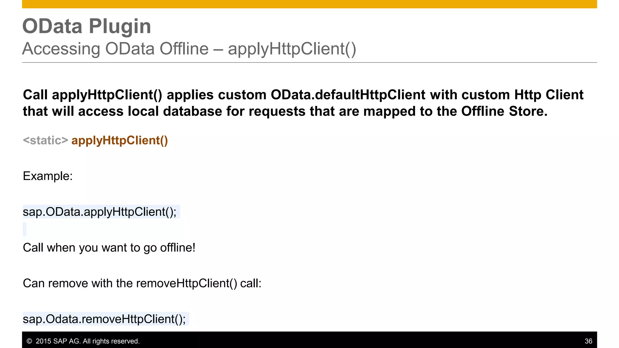 © 2015 SAP AG. All rights reserved. 36
OData Plugin
Accessing OData Offline – applyHttpClient()
Call applyHttpClient() applies custom OData.defaultHttpClient with custom Http Client
that will access local database for requests that are mapped to the Offline Store.
<static> applyHttpClient()
Example:
sap.OData.applyHttpClient();
Call when you want to go offline!
Can remove with the removeHttpClient() call:
sap.Odata.removeHttpClient();
 