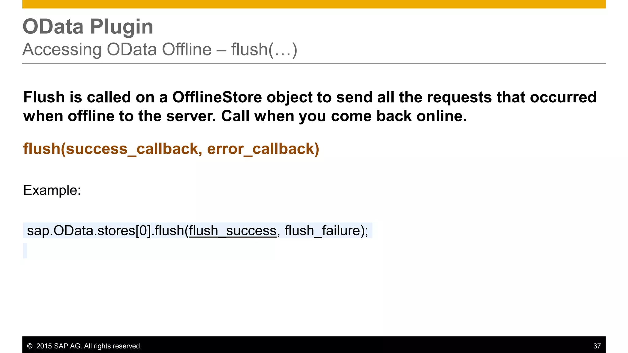 © 2015 SAP AG. All rights reserved. 37
OData Plugin
Accessing OData Offline – flush(…)
Flush is called on a OfflineStore object to send all the requests that occurred
when offline to the server. Call when you come back online.
flush(success_callback, error_callback)
Example:
sap.OData.stores[0].flush(flush_success, flush_failure);
 
