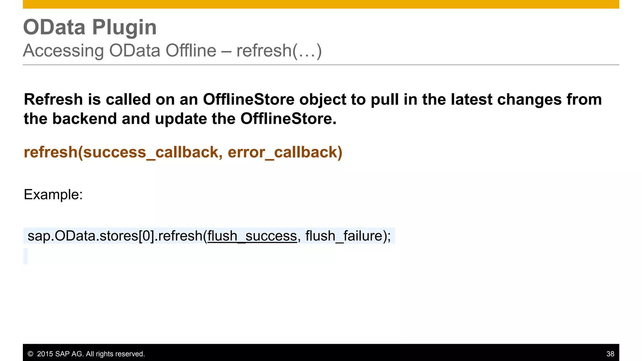 © 2015 SAP AG. All rights reserved. 38
OData Plugin
Accessing OData Offline – refresh(…)
Refresh is called on an OfflineStore object to pull in the latest changes from
the backend and update the OfflineStore.
refresh(success_callback, error_callback)
Example:
sap.OData.stores[0].refresh(flush_success, flush_failure);
 