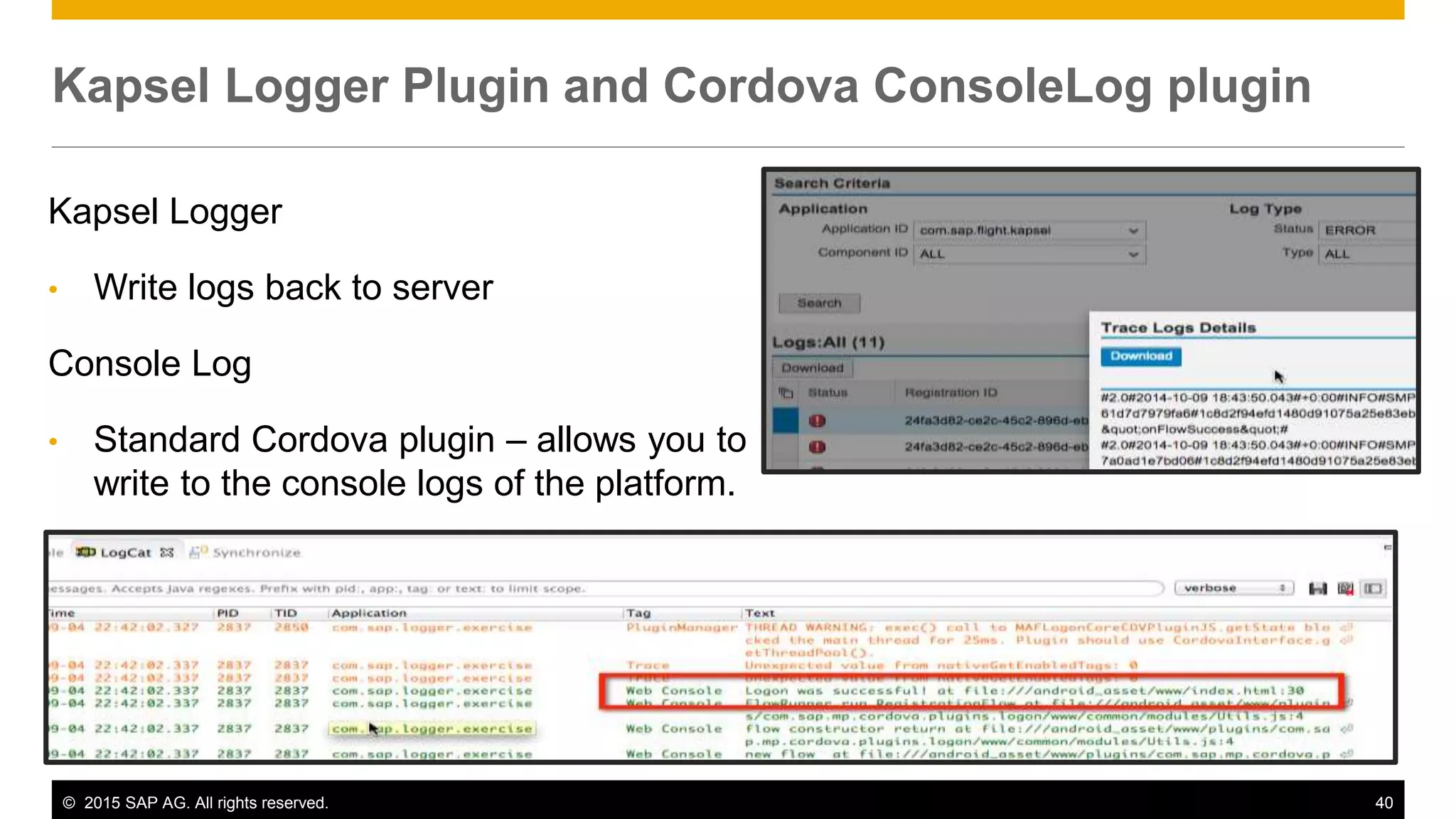 © 2015 SAP AG. All rights reserved. 40
Kapsel Logger
• Write logs back to server
Console Log
• Standard Cordova plugin – allows you to
write to the console logs of the platform.
Kapsel Logger Plugin and Cordova ConsoleLog plugin
 