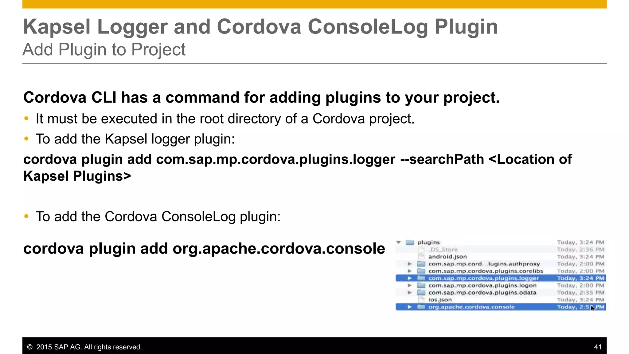 © 2015 SAP AG. All rights reserved. 41
Kapsel Logger and Cordova ConsoleLog Plugin
Add Plugin to Project
Cordova CLI has a command for adding plugins to your project.
 It must be executed in the root directory of a Cordova project.
 To add the Kapsel logger plugin:
cordova plugin add com.sap.mp.cordova.plugins.logger --searchPath <Location of
Kapsel Plugins>
 To add the Cordova ConsoleLog plugin:
cordova plugin add org.apache.cordova.console
 