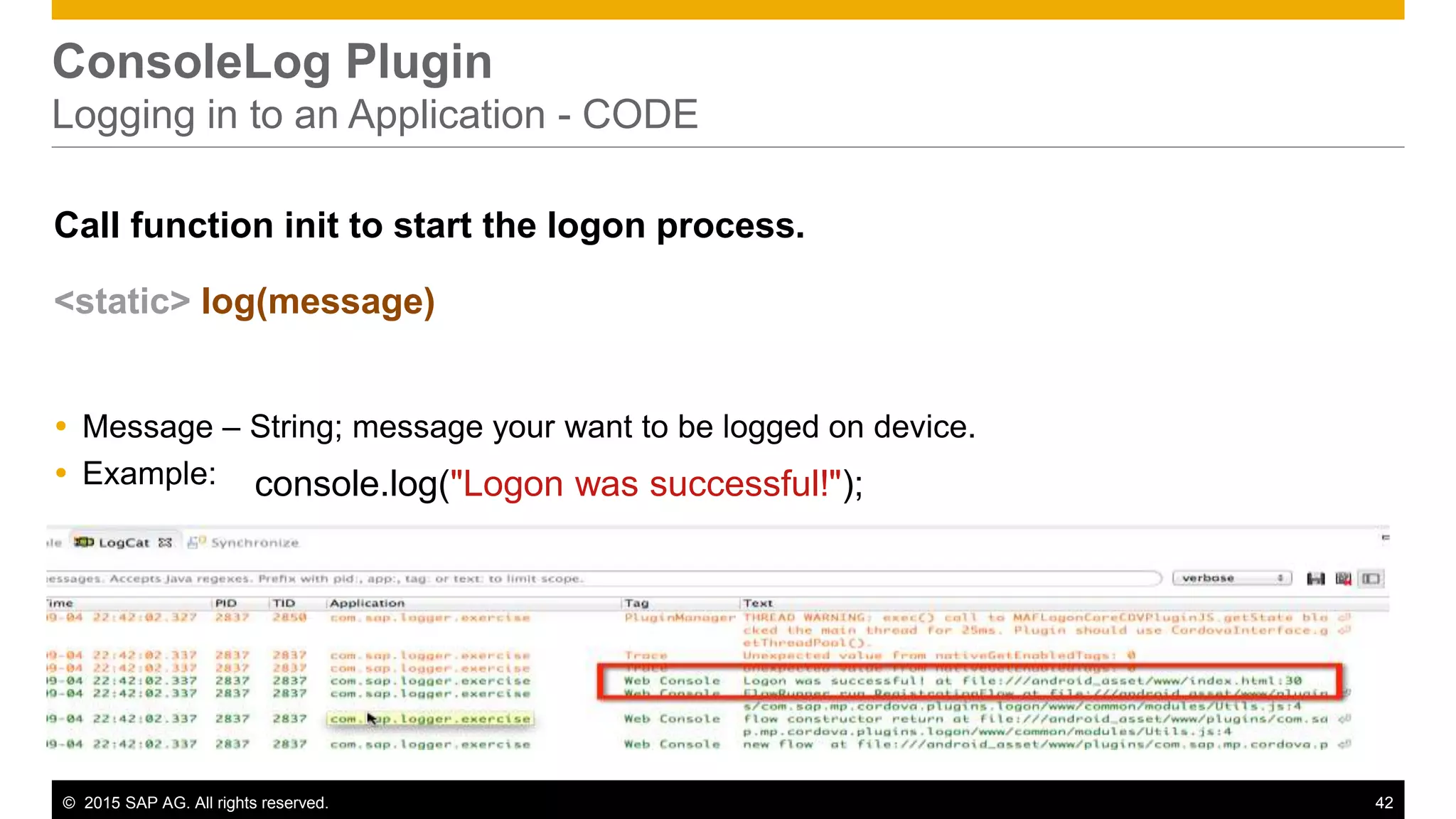 © 2015 SAP AG. All rights reserved. 42
ConsoleLog Plugin
Logging in to an Application - CODE
Call function init to start the logon process.
<static> log(message)
 Message – String; message your want to be logged on device.
 Example: console.log("Logon was successful!");
 