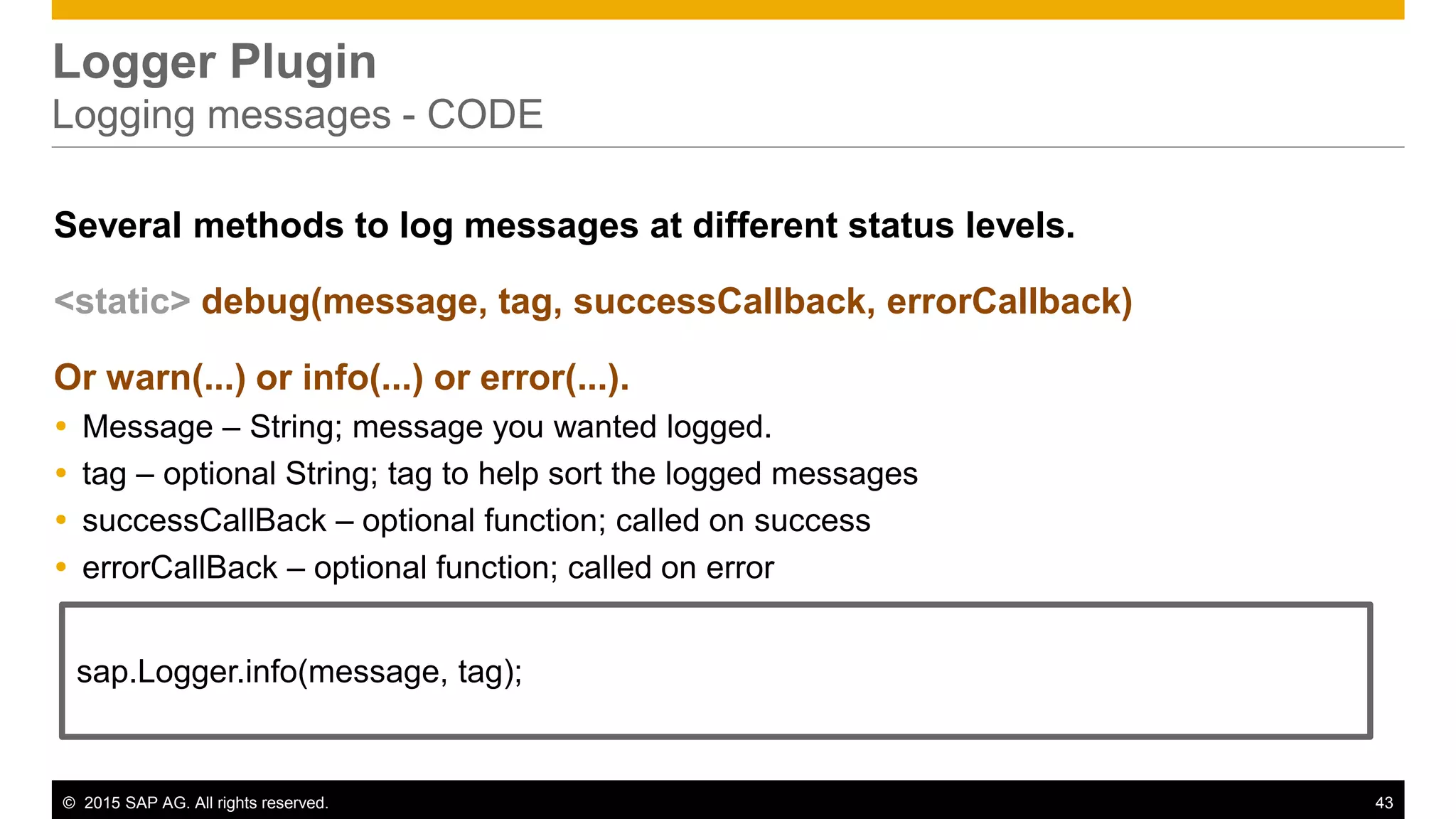 © 2015 SAP AG. All rights reserved. 43
Logger Plugin
Logging messages - CODE
Several methods to log messages at different status levels.
<static> debug(message, tag, successCallback, errorCallback)
Or warn(...) or info(...) or error(...).
 Message – String; message you wanted logged.
 tag – optional String; tag to help sort the logged messages
 successCallBack – optional function; called on success
 errorCallBack – optional function; called on error
sap.Logger.info(message, tag);
 