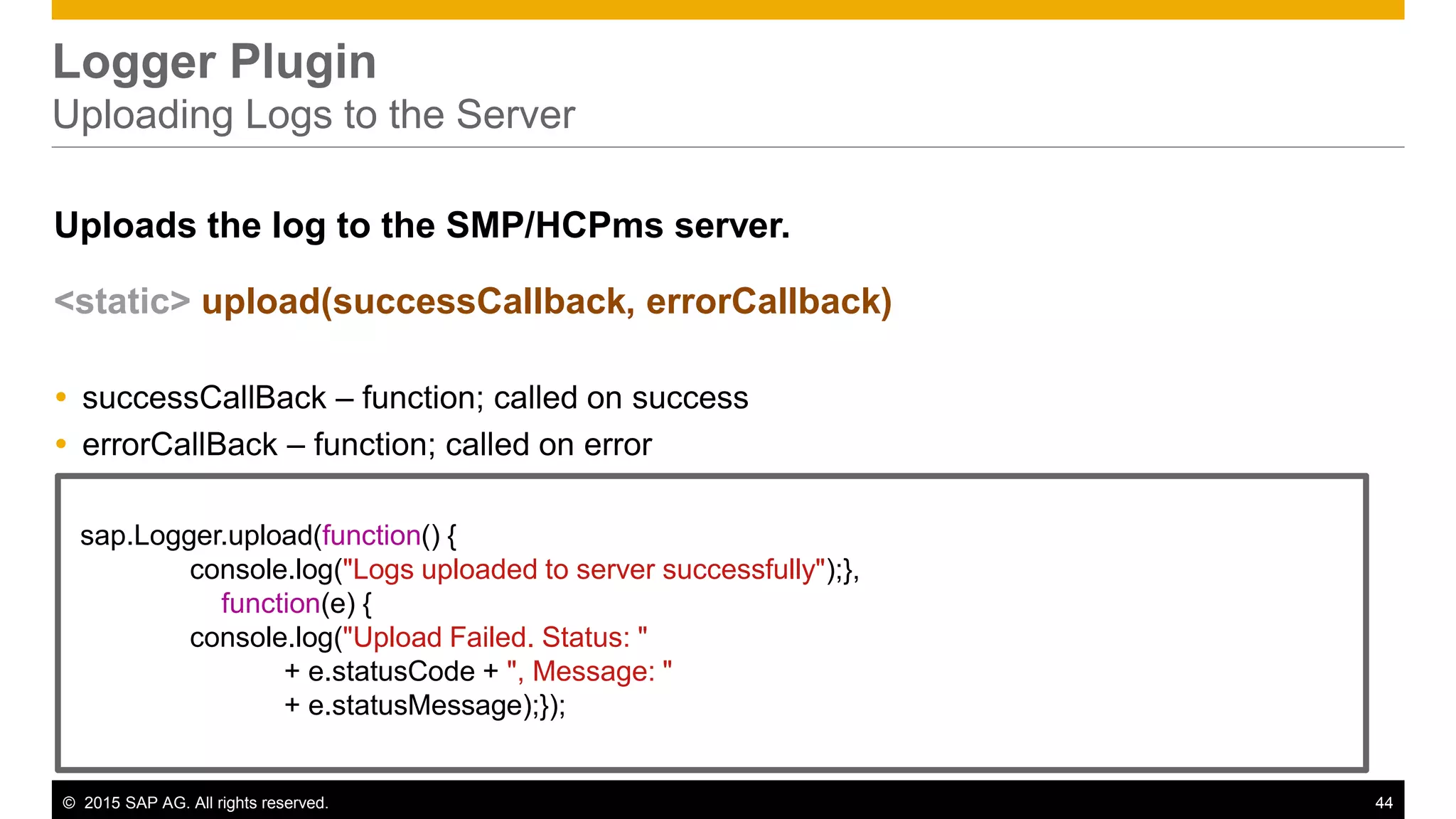 © 2015 SAP AG. All rights reserved. 44
Logger Plugin
Uploading Logs to the Server
Uploads the log to the SMP/HCPms server.
<static> upload(successCallback, errorCallback)
 successCallBack – function; called on success
 errorCallBack – function; called on error
sap.Logger.upload(function() {
console.log("Logs uploaded to server successfully");},
function(e) {
console.log("Upload Failed. Status: "
+ e.statusCode + ", Message: "
+ e.statusMessage);});
 