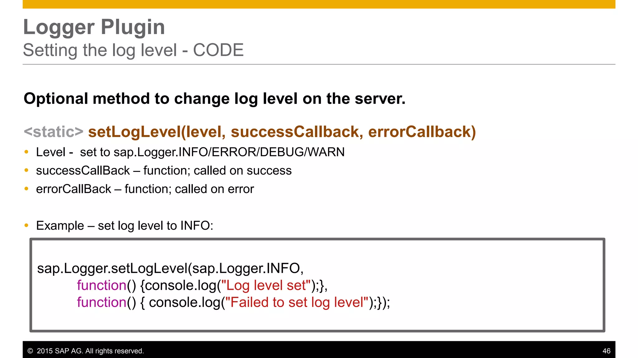 © 2015 SAP AG. All rights reserved. 46
Logger Plugin
Setting the log level - CODE
Optional method to change log level on the server.
<static> setLogLevel(level, successCallback, errorCallback)
 Level - set to sap.Logger.INFO/ERROR/DEBUG/WARN
 successCallBack – function; called on success
 errorCallBack – function; called on error
 Example – set log level to INFO:
sap.Logger.setLogLevel(sap.Logger.INFO,
function() {console.log("Log level set");},
function() { console.log("Failed to set log level");});
 