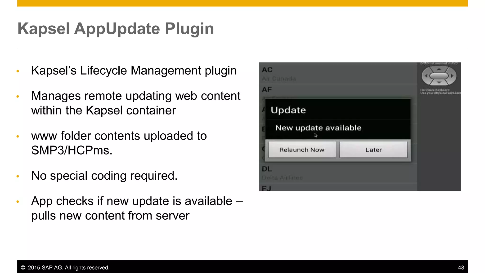 © 2015 SAP AG. All rights reserved. 48
• Kapsel’s Lifecycle Management plugin
• Manages remote updating web content
within the Kapsel container
• www folder contents uploaded to
SMP3/HCPms.
• No special coding required.
• App checks if new update is available –
pulls new content from server
Kapsel AppUpdate Plugin
 