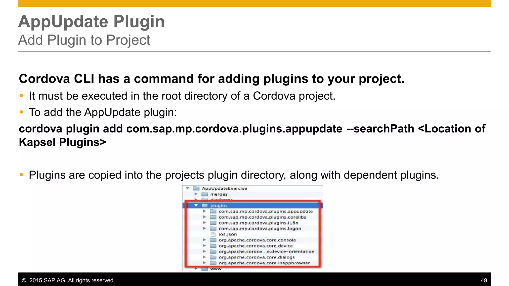 © 2015 SAP AG. All rights reserved. 49
AppUpdate Plugin
Add Plugin to Project
Cordova CLI has a command for adding plugins to your project.
 It must be executed in the root directory of a Cordova project.
 To add the AppUpdate plugin:
cordova plugin add com.sap.mp.cordova.plugins.appupdate --searchPath <Location of
Kapsel Plugins>
 Plugins are copied into the projects plugin directory, along with dependent plugins.
 