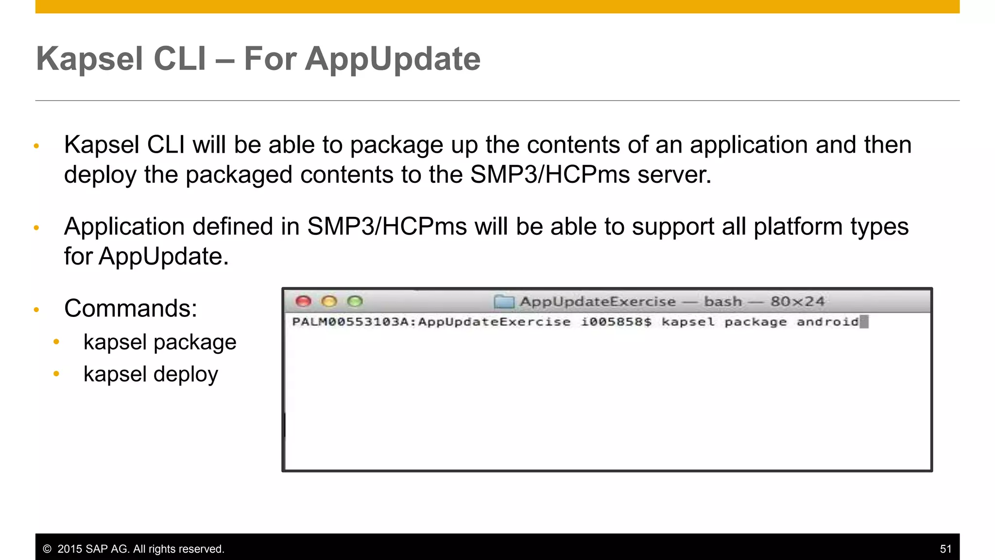 © 2015 SAP AG. All rights reserved. 51
• Kapsel CLI will be able to package up the contents of an application and then
deploy the packaged contents to the SMP3/HCPms server.
• Application defined in SMP3/HCPms will be able to support all platform types
for AppUpdate.
• Commands:
• kapsel package
• kapsel deploy
Kapsel CLI – For AppUpdate
 