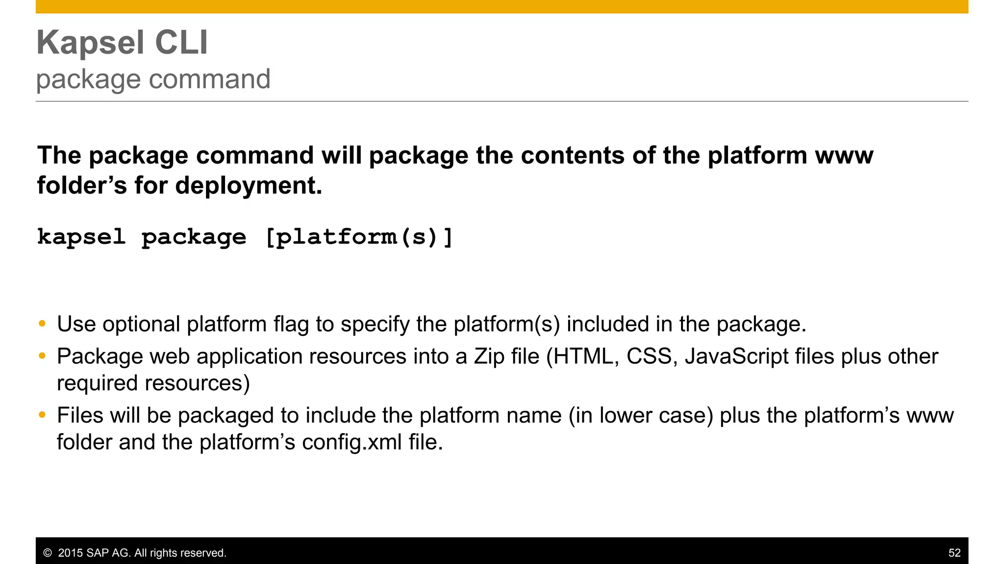 © 2015 SAP AG. All rights reserved. 52
Kapsel CLI
package command
The package command will package the contents of the platform www
folder’s for deployment.
kapsel package [platform(s)]
 Use optional platform flag to specify the platform(s) included in the package.
 Package web application resources into a Zip file (HTML, CSS, JavaScript files plus other
required resources)
 Files will be packaged to include the platform name (in lower case) plus the platform’s www
folder and the platform’s config.xml file.
 