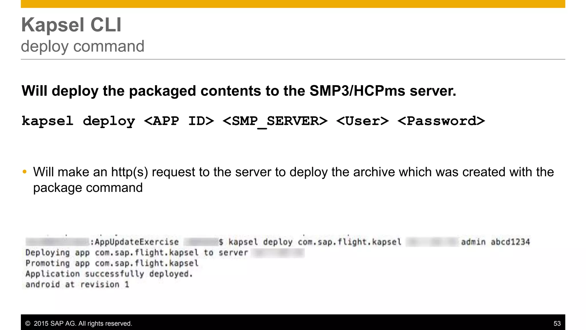 © 2015 SAP AG. All rights reserved. 53
Kapsel CLI
deploy command
Will deploy the packaged contents to the SMP3/HCPms server.
kapsel deploy <APP ID> <SMP_SERVER> <User> <Password>
 Will make an http(s) request to the server to deploy the archive which was created with the
package command
Example:
kapsel deploy com.sap.flight.kapsel localhost smpAdmin s3pAdmin
 
