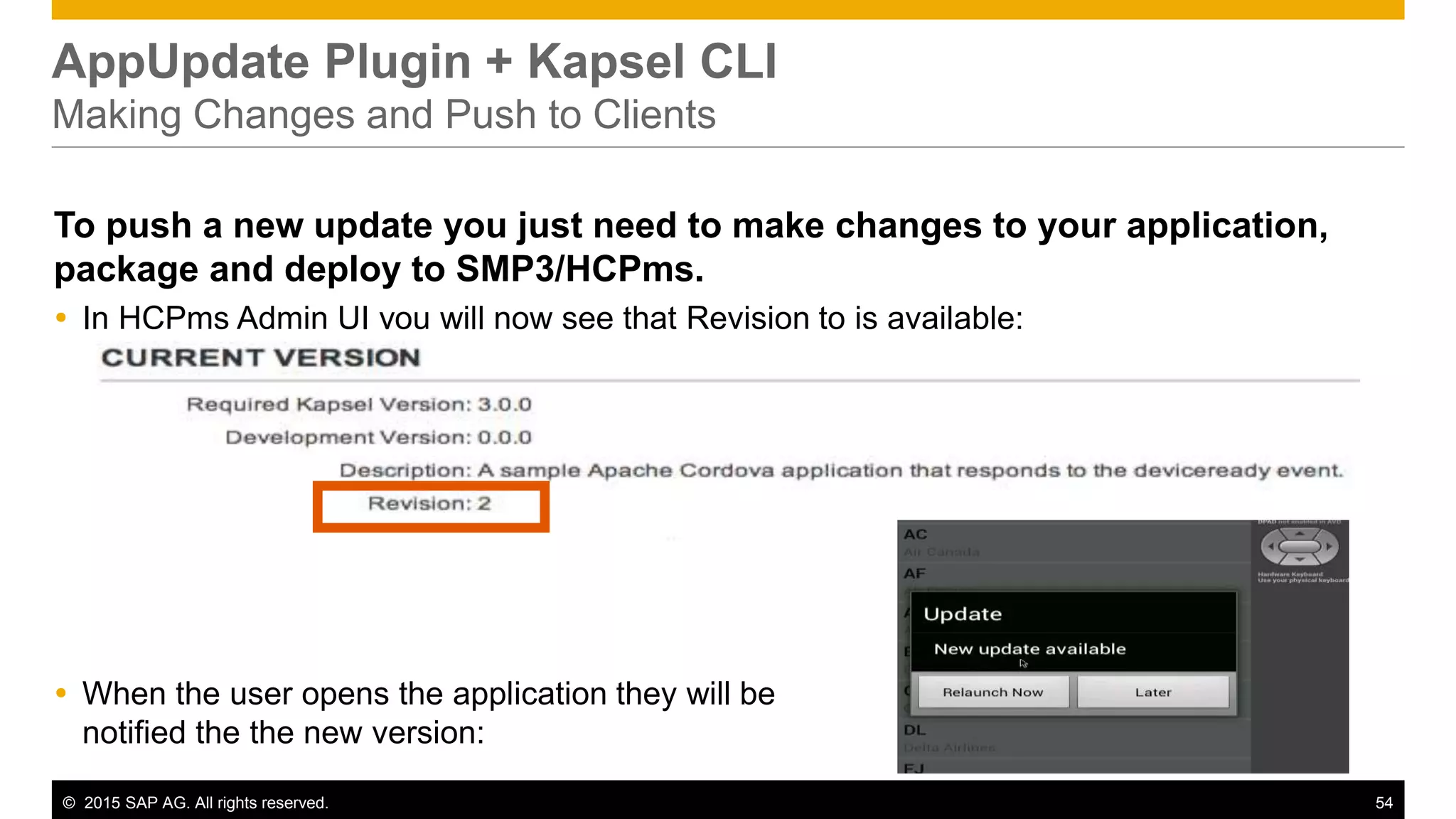 © 2015 SAP AG. All rights reserved. 54
AppUpdate Plugin + Kapsel CLI
Making Changes and Push to Clients
To push a new update you just need to make changes to your application,
package and deploy to SMP3/HCPms.
 In HCPms Admin UI you will now see that Revision to is available:
 When the user opens the application they will be
notified the the new version:
 