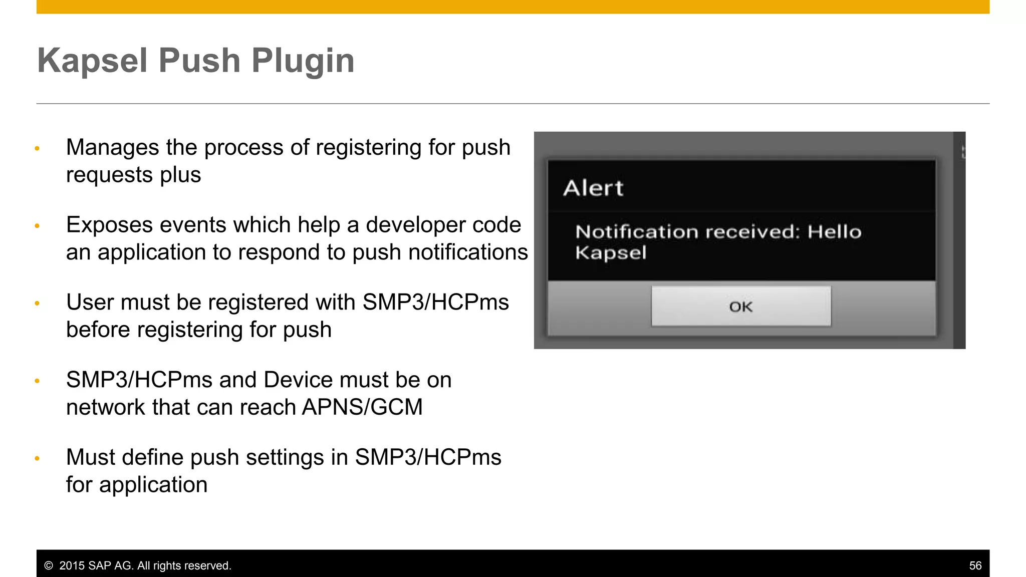 © 2015 SAP AG. All rights reserved. 56
• Manages the process of registering for push
requests plus
• Exposes events which help a developer code
an application to respond to push notifications
• User must be registered with SMP3/HCPms
before registering for push
• SMP3/HCPms and Device must be on
network that can reach APNS/GCM
• Must define push settings in SMP3/HCPms
for application
Kapsel Push Plugin
 
