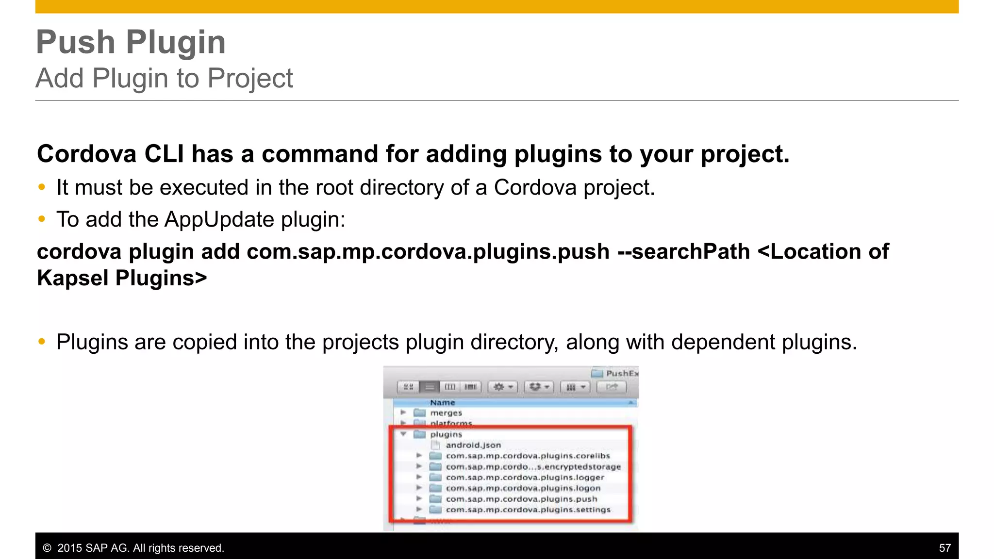 © 2015 SAP AG. All rights reserved. 57
Push Plugin
Add Plugin to Project
Cordova CLI has a command for adding plugins to your project.
 It must be executed in the root directory of a Cordova project.
 To add the AppUpdate plugin:
cordova plugin add com.sap.mp.cordova.plugins.push --searchPath <Location of
Kapsel Plugins>
 Plugins are copied into the projects plugin directory, along with dependent plugins.
 