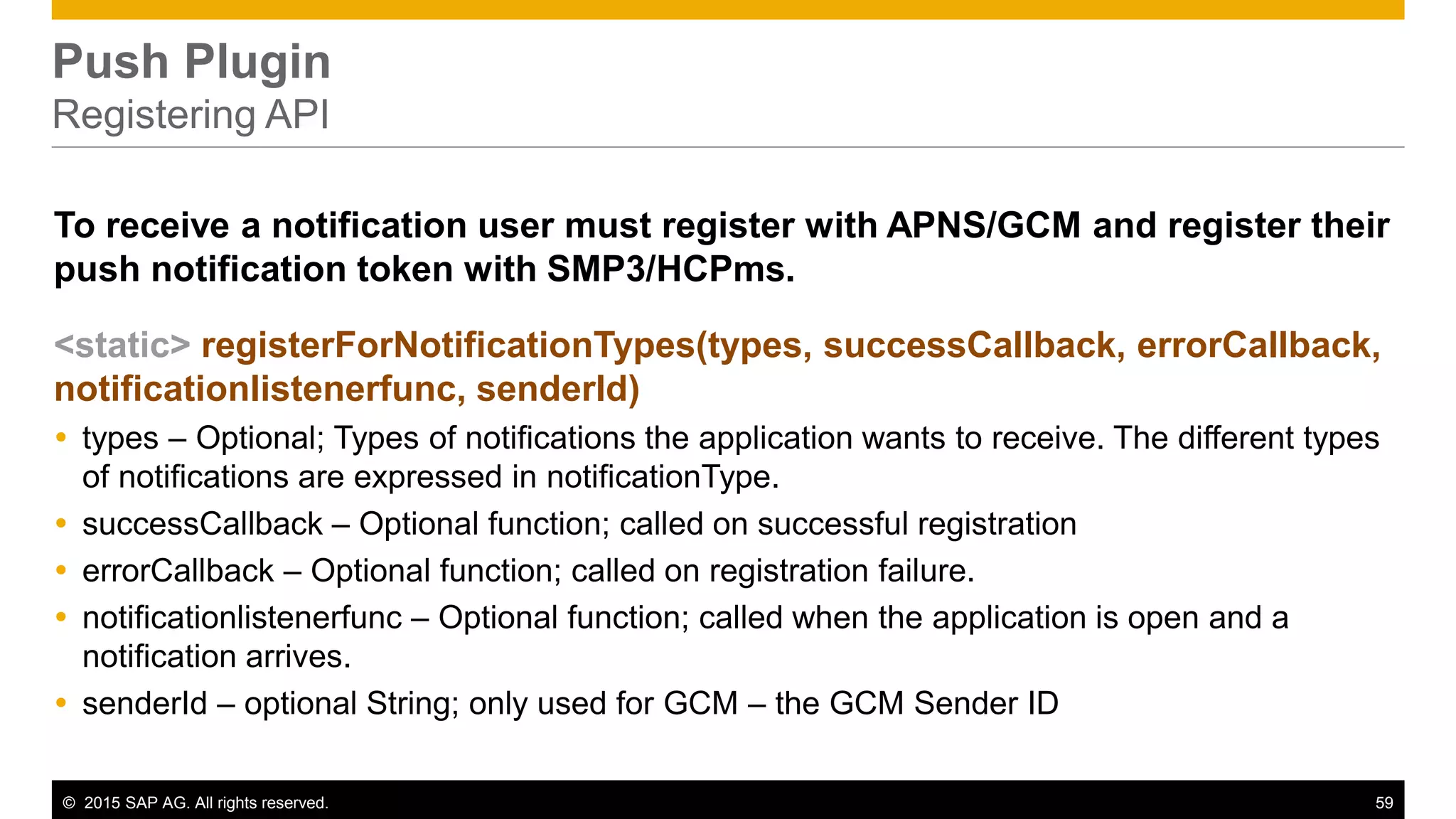 © 2015 SAP AG. All rights reserved. 59
Push Plugin
Registering API
To receive a notification user must register with APNS/GCM and register their
push notification token with SMP3/HCPms.
<static> registerForNotificationTypes(types, successCallback, errorCallback,
notificationlistenerfunc, senderId)
 types – Optional; Types of notifications the application wants to receive. The different types
of notifications are expressed in notificationType.
 successCallback – Optional function; called on successful registration
 errorCallback – Optional function; called on registration failure.
 notificationlistenerfunc – Optional function; called when the application is open and a
notification arrives.
 senderId – optional String; only used for GCM – the GCM Sender ID
 